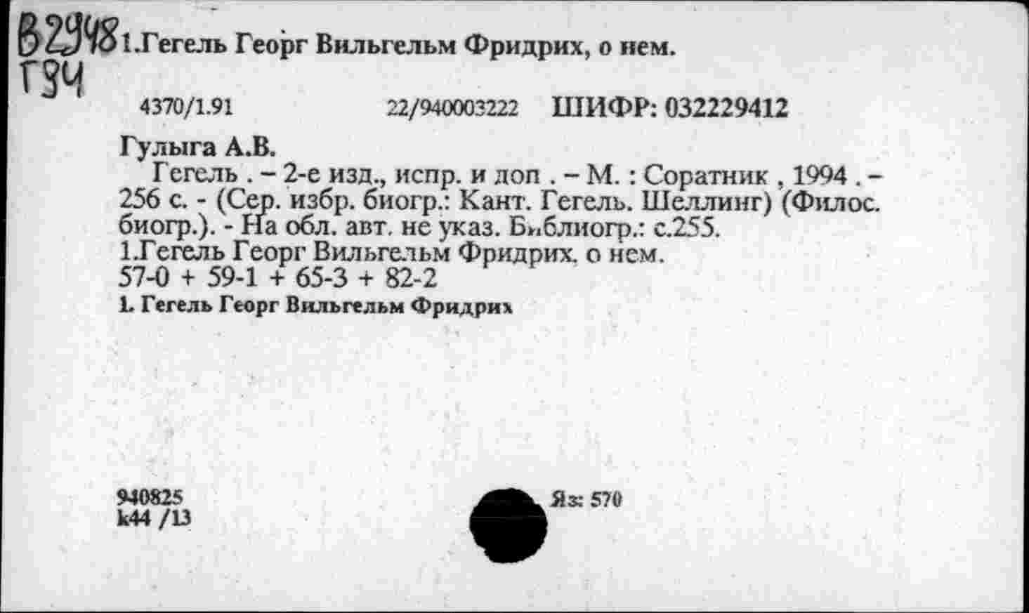 ﻿22/940003221 ШИФР: 032229412
0 21)95!. Гегель Георг Вильгельм Фридрих, о нем.
гзч
4370/1.91
Гулыга А.В.
Гегель . - 2-е изд., испр. и доп . - М.: Соратник , 1994 . -256 с. - (Сер. избр. биогр.: Кант. Гегель. Шеллинг) (Филос. биогр.). - На обл. авт. не указ. Бнблиогр.: с.255.
1 .Гегель Георг Вильгельм Фридрих, о нем.
57-0 + 59-1 + 65-3 + 82-2
1. Гегель Георг Вильгельм Фридрих
940825
К44/13
Як 570